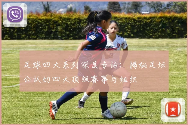 足球四大系列深度专访:揭秘足坛公认的四大顶级赛事与组织