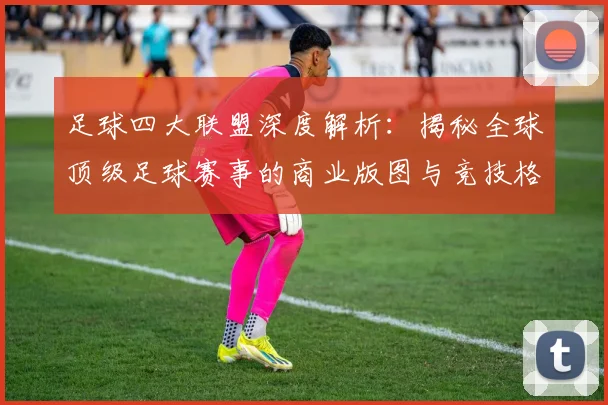 足球四大联盟深度解析:揭秘全球顶级足球赛事的商业版图与竞技格局